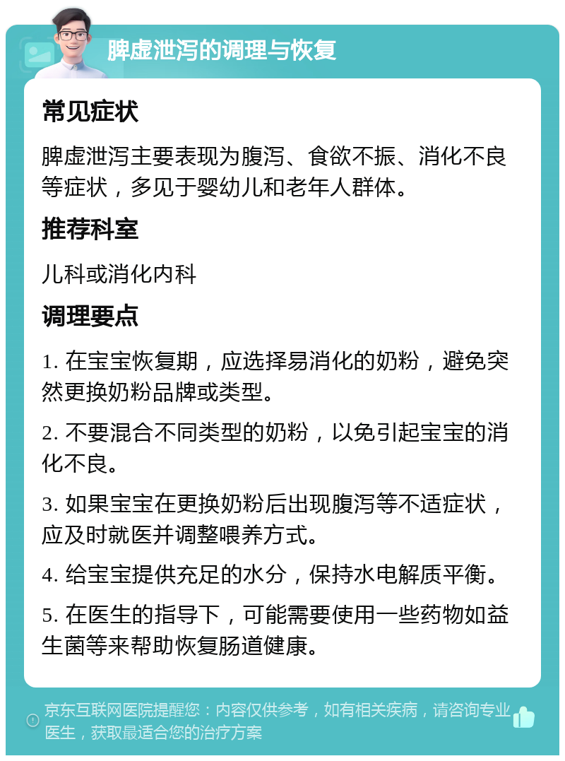 脾虚泄泻的调理与恢复 常见症状 脾虚泄泻主要表现为腹泻、食欲不振、消化不良等症状，多见于婴幼儿和老年人群体。 推荐科室 儿科或消化内科 调理要点 1. 在宝宝恢复期，应选择易消化的奶粉，避免突然更换奶粉品牌或类型。 2. 不要混合不同类型的奶粉，以免引起宝宝的消化不良。 3. 如果宝宝在更换奶粉后出现腹泻等不适症状，应及时就医并调整喂养方式。 4. 给宝宝提供充足的水分，保持水电解质平衡。 5. 在医生的指导下，可能需要使用一些药物如益生菌等来帮助恢复肠道健康。