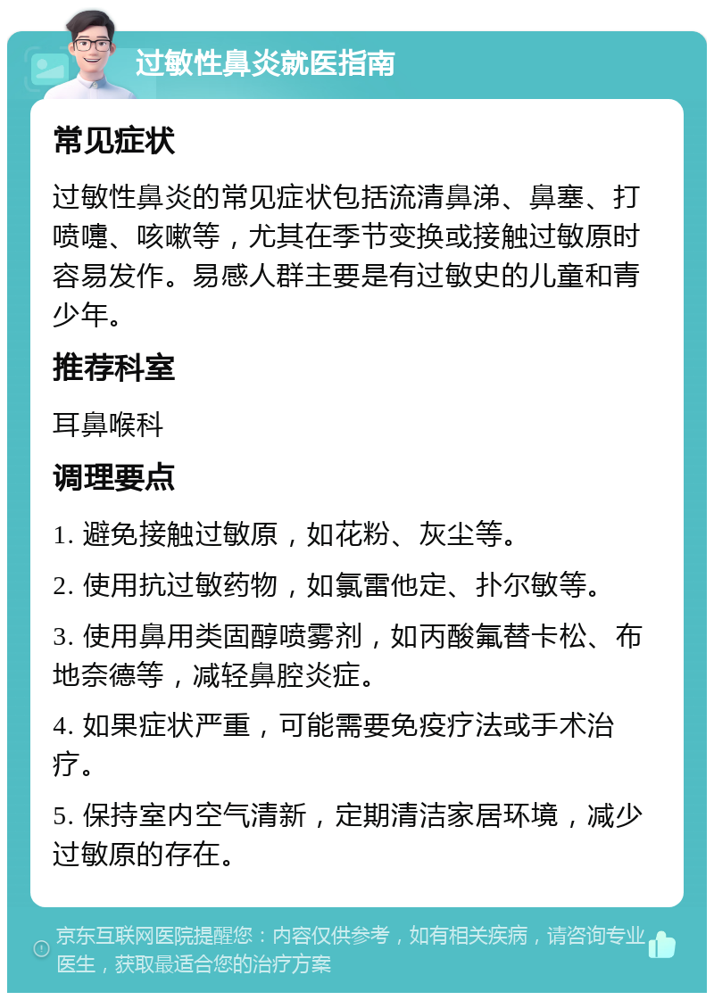 过敏性鼻炎就医指南 常见症状 过敏性鼻炎的常见症状包括流清鼻涕、鼻塞、打喷嚏、咳嗽等，尤其在季节变换或接触过敏原时容易发作。易感人群主要是有过敏史的儿童和青少年。 推荐科室 耳鼻喉科 调理要点 1. 避免接触过敏原，如花粉、灰尘等。 2. 使用抗过敏药物，如氯雷他定、扑尔敏等。 3. 使用鼻用类固醇喷雾剂，如丙酸氟替卡松、布地奈德等，减轻鼻腔炎症。 4. 如果症状严重，可能需要免疫疗法或手术治疗。 5. 保持室内空气清新，定期清洁家居环境，减少过敏原的存在。