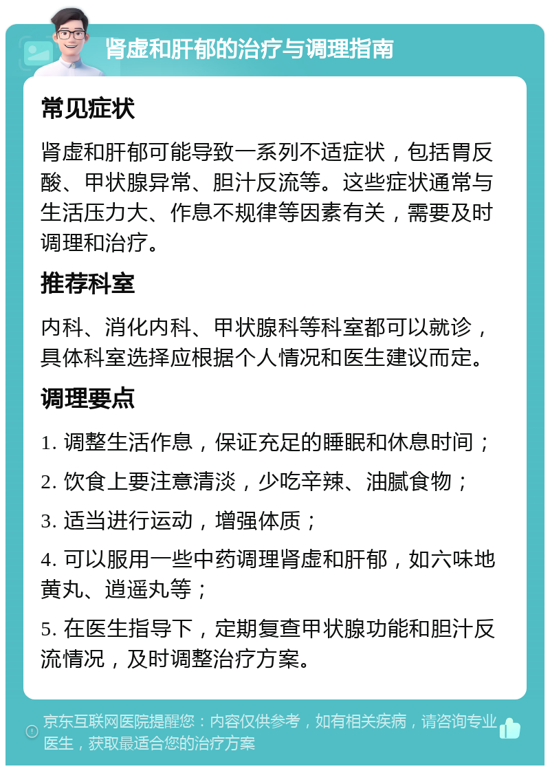 肾虚和肝郁的治疗与调理指南 常见症状 肾虚和肝郁可能导致一系列不适症状，包括胃反酸、甲状腺异常、胆汁反流等。这些症状通常与生活压力大、作息不规律等因素有关，需要及时调理和治疗。 推荐科室 内科、消化内科、甲状腺科等科室都可以就诊，具体科室选择应根据个人情况和医生建议而定。 调理要点 1. 调整生活作息，保证充足的睡眠和休息时间； 2. 饮食上要注意清淡，少吃辛辣、油腻食物； 3. 适当进行运动，增强体质； 4. 可以服用一些中药调理肾虚和肝郁，如六味地黄丸、逍遥丸等； 5. 在医生指导下，定期复查甲状腺功能和胆汁反流情况，及时调整治疗方案。