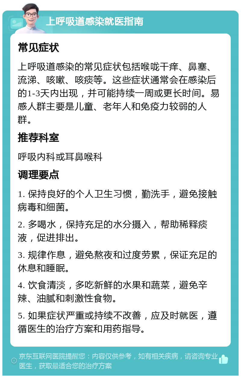 上呼吸道感染就医指南 常见症状 上呼吸道感染的常见症状包括喉咙干痒、鼻塞、流涕、咳嗽、咳痰等。这些症状通常会在感染后的1-3天内出现，并可能持续一周或更长时间。易感人群主要是儿童、老年人和免疫力较弱的人群。 推荐科室 呼吸内科或耳鼻喉科 调理要点 1. 保持良好的个人卫生习惯，勤洗手，避免接触病毒和细菌。 2. 多喝水，保持充足的水分摄入，帮助稀释痰液，促进排出。 3. 规律作息，避免熬夜和过度劳累，保证充足的休息和睡眠。 4. 饮食清淡，多吃新鲜的水果和蔬菜，避免辛辣、油腻和刺激性食物。 5. 如果症状严重或持续不改善，应及时就医，遵循医生的治疗方案和用药指导。