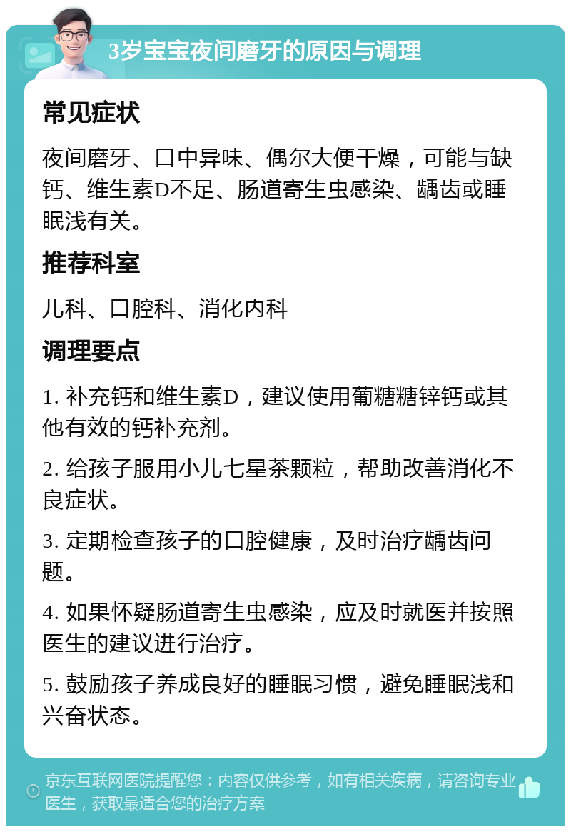 3岁宝宝夜间磨牙的原因与调理 常见症状 夜间磨牙、口中异味、偶尔大便干燥，可能与缺钙、维生素D不足、肠道寄生虫感染、龋齿或睡眠浅有关。 推荐科室 儿科、口腔科、消化内科 调理要点 1. 补充钙和维生素D，建议使用葡糖糖锌钙或其他有效的钙补充剂。 2. 给孩子服用小儿七星茶颗粒，帮助改善消化不良症状。 3. 定期检查孩子的口腔健康，及时治疗龋齿问题。 4. 如果怀疑肠道寄生虫感染，应及时就医并按照医生的建议进行治疗。 5. 鼓励孩子养成良好的睡眠习惯，避免睡眠浅和兴奋状态。