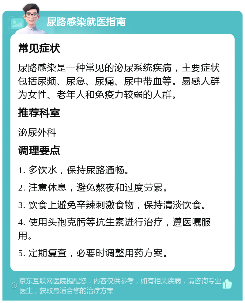 尿路感染就医指南 常见症状 尿路感染是一种常见的泌尿系统疾病，主要症状包括尿频、尿急、尿痛、尿中带血等。易感人群为女性、老年人和免疫力较弱的人群。 推荐科室 泌尿外科 调理要点 1. 多饮水，保持尿路通畅。 2. 注意休息，避免熬夜和过度劳累。 3. 饮食上避免辛辣刺激食物，保持清淡饮食。 4. 使用头孢克肟等抗生素进行治疗，遵医嘱服用。 5. 定期复查，必要时调整用药方案。