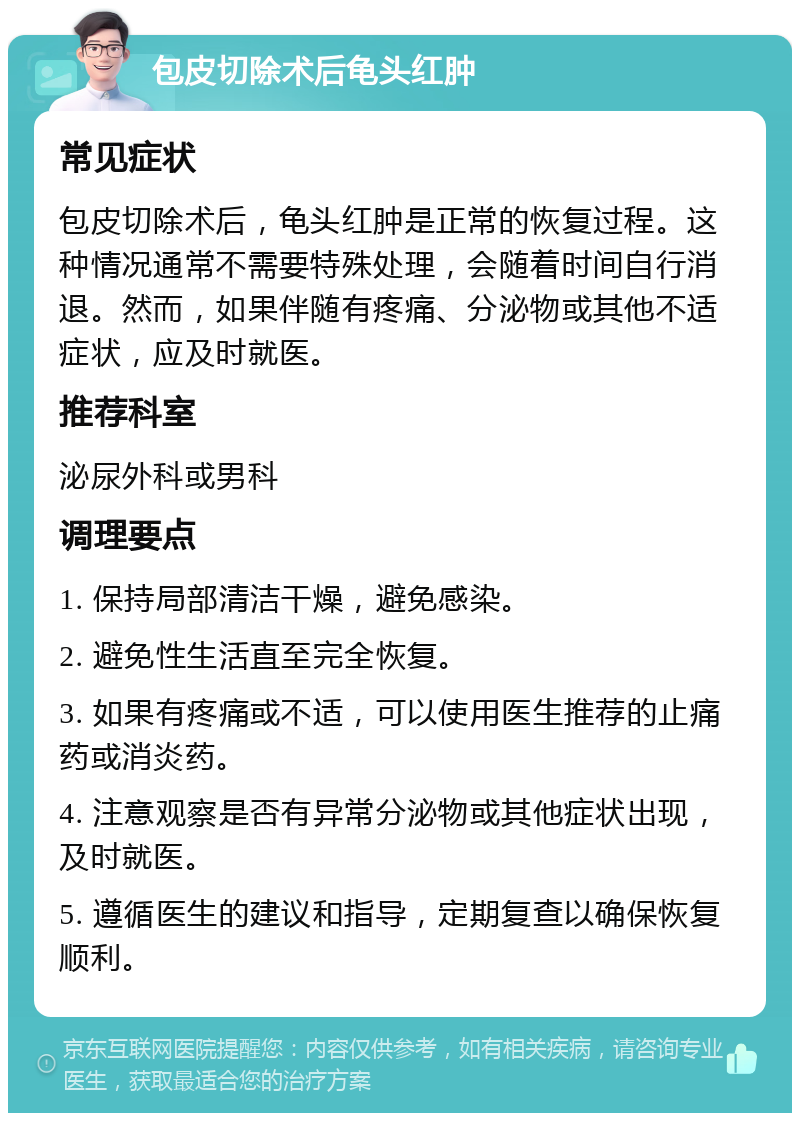 包皮切除术后龟头红肿 常见症状 包皮切除术后，龟头红肿是正常的恢复过程。这种情况通常不需要特殊处理，会随着时间自行消退。然而，如果伴随有疼痛、分泌物或其他不适症状，应及时就医。 推荐科室 泌尿外科或男科 调理要点 1. 保持局部清洁干燥，避免感染。 2. 避免性生活直至完全恢复。 3. 如果有疼痛或不适，可以使用医生推荐的止痛药或消炎药。 4. 注意观察是否有异常分泌物或其他症状出现，及时就医。 5. 遵循医生的建议和指导，定期复查以确保恢复顺利。