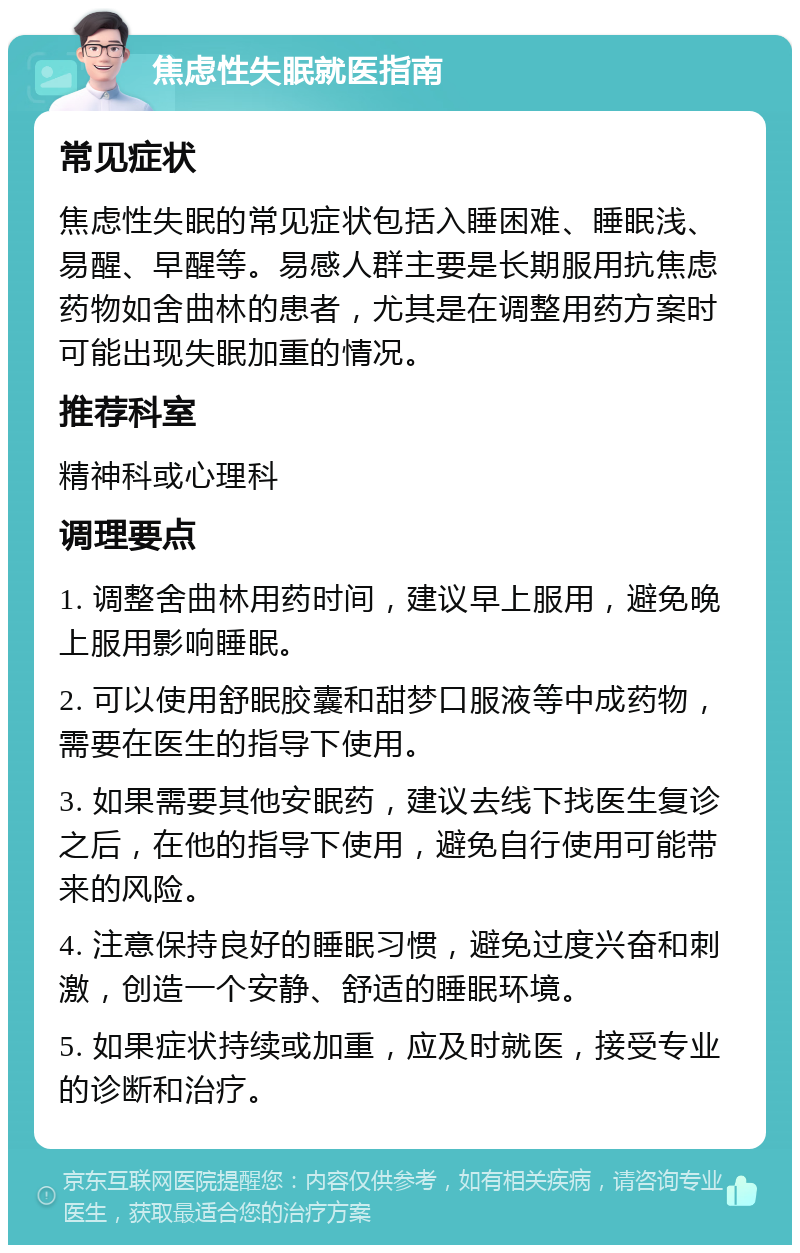 焦虑性失眠就医指南 常见症状 焦虑性失眠的常见症状包括入睡困难、睡眠浅、易醒、早醒等。易感人群主要是长期服用抗焦虑药物如舍曲林的患者，尤其是在调整用药方案时可能出现失眠加重的情况。 推荐科室 精神科或心理科 调理要点 1. 调整舍曲林用药时间，建议早上服用，避免晚上服用影响睡眠。 2. 可以使用舒眠胶囊和甜梦口服液等中成药物，需要在医生的指导下使用。 3. 如果需要其他安眠药，建议去线下找医生复诊之后，在他的指导下使用，避免自行使用可能带来的风险。 4. 注意保持良好的睡眠习惯，避免过度兴奋和刺激，创造一个安静、舒适的睡眠环境。 5. 如果症状持续或加重，应及时就医，接受专业的诊断和治疗。