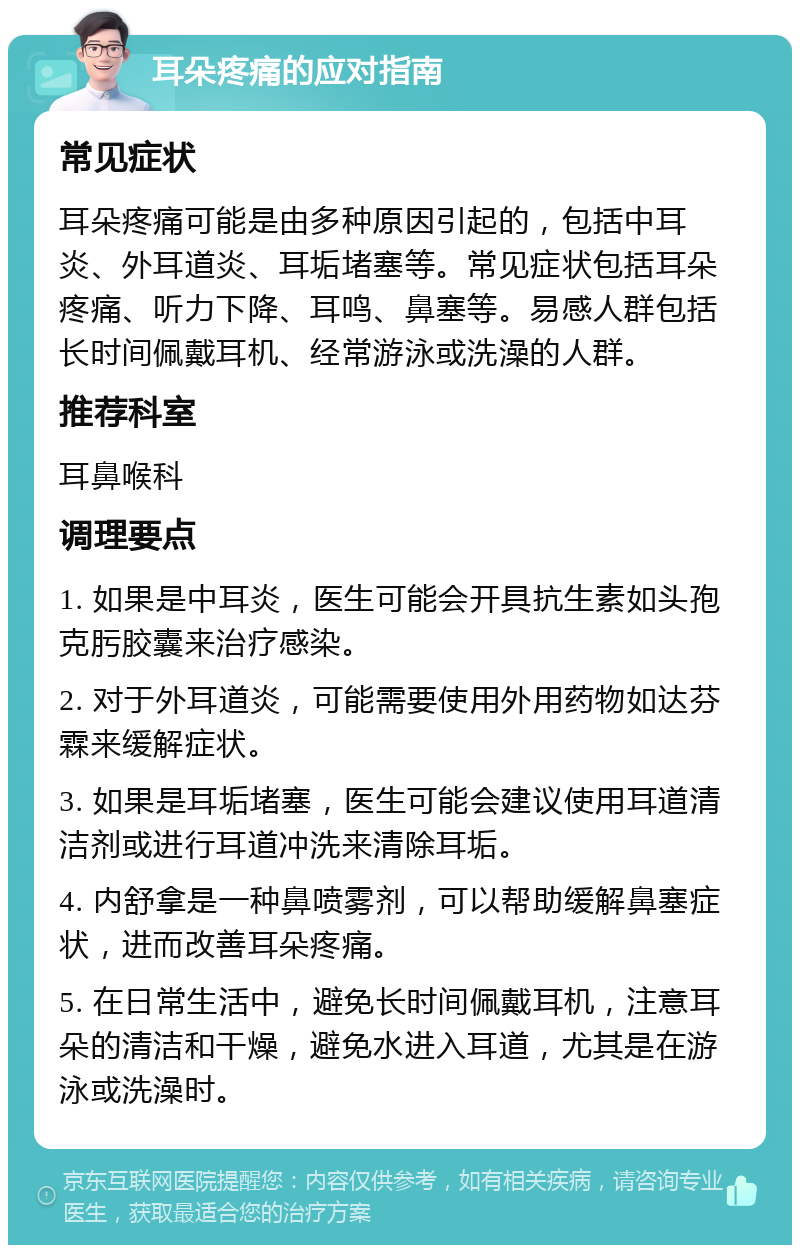 耳朵疼痛的应对指南 常见症状 耳朵疼痛可能是由多种原因引起的，包括中耳炎、外耳道炎、耳垢堵塞等。常见症状包括耳朵疼痛、听力下降、耳鸣、鼻塞等。易感人群包括长时间佩戴耳机、经常游泳或洗澡的人群。 推荐科室 耳鼻喉科 调理要点 1. 如果是中耳炎，医生可能会开具抗生素如头孢克肟胶囊来治疗感染。 2. 对于外耳道炎，可能需要使用外用药物如达芬霖来缓解症状。 3. 如果是耳垢堵塞，医生可能会建议使用耳道清洁剂或进行耳道冲洗来清除耳垢。 4. 内舒拿是一种鼻喷雾剂，可以帮助缓解鼻塞症状，进而改善耳朵疼痛。 5. 在日常生活中，避免长时间佩戴耳机，注意耳朵的清洁和干燥，避免水进入耳道，尤其是在游泳或洗澡时。