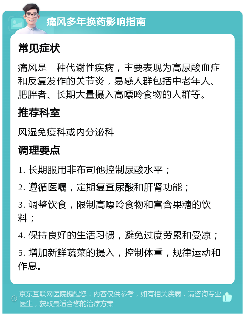 痛风多年换药影响指南 常见症状 痛风是一种代谢性疾病，主要表现为高尿酸血症和反复发作的关节炎，易感人群包括中老年人、肥胖者、长期大量摄入高嘌呤食物的人群等。 推荐科室 风湿免疫科或内分泌科 调理要点 1. 长期服用非布司他控制尿酸水平； 2. 遵循医嘱，定期复查尿酸和肝肾功能； 3. 调整饮食，限制高嘌呤食物和富含果糖的饮料； 4. 保持良好的生活习惯，避免过度劳累和受凉； 5. 增加新鲜蔬菜的摄入，控制体重，规律运动和作息。