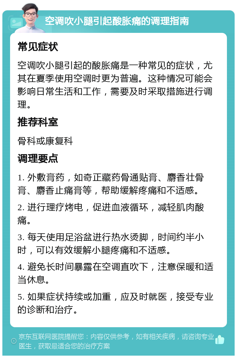 空调吹小腿引起酸胀痛的调理指南 常见症状 空调吹小腿引起的酸胀痛是一种常见的症状，尤其在夏季使用空调时更为普遍。这种情况可能会影响日常生活和工作，需要及时采取措施进行调理。 推荐科室 骨科或康复科 调理要点 1. 外敷膏药，如奇正藏药骨通贴膏、麝香壮骨膏、麝香止痛膏等，帮助缓解疼痛和不适感。 2. 进行理疗烤电，促进血液循环，减轻肌肉酸痛。 3. 每天使用足浴盆进行热水烫脚，时间约半小时，可以有效缓解小腿疼痛和不适感。 4. 避免长时间暴露在空调直吹下，注意保暖和适当休息。 5. 如果症状持续或加重，应及时就医，接受专业的诊断和治疗。