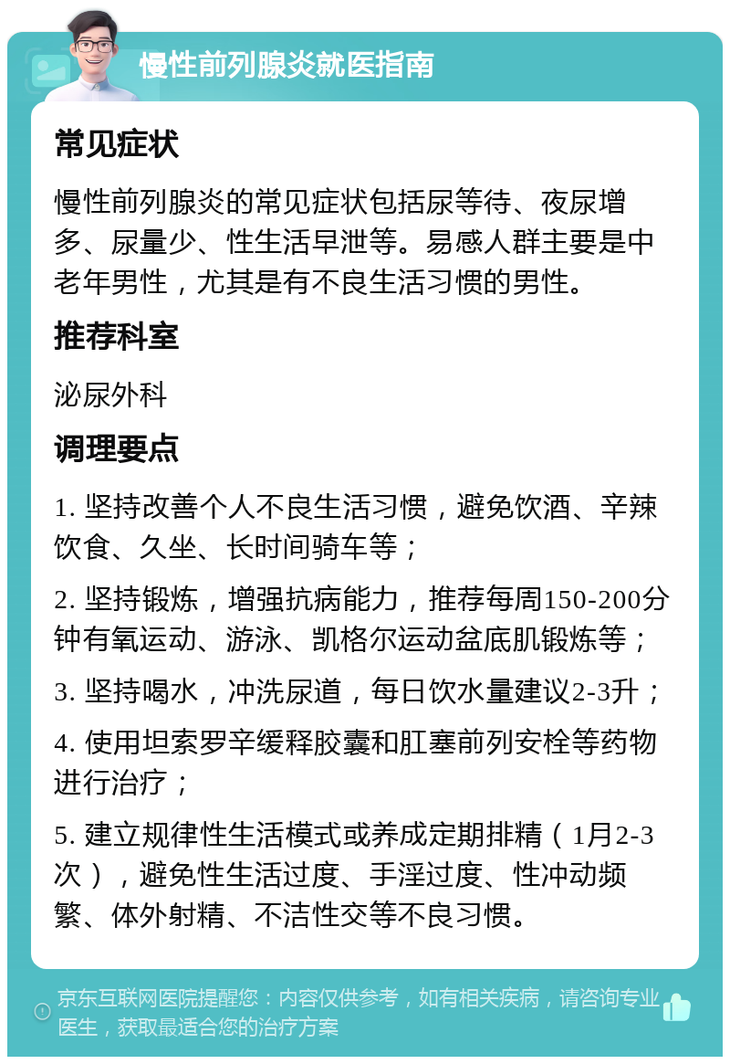 慢性前列腺炎就医指南 常见症状 慢性前列腺炎的常见症状包括尿等待、夜尿增多、尿量少、性生活早泄等。易感人群主要是中老年男性，尤其是有不良生活习惯的男性。 推荐科室 泌尿外科 调理要点 1. 坚持改善个人不良生活习惯，避免饮酒、辛辣饮食、久坐、长时间骑车等； 2. 坚持锻炼，增强抗病能力，推荐每周150-200分钟有氧运动、游泳、凯格尔运动盆底肌锻炼等； 3. 坚持喝水，冲洗尿道，每日饮水量建议2-3升； 4. 使用坦索罗辛缓释胶囊和肛塞前列安栓等药物进行治疗； 5. 建立规律性生活模式或养成定期排精（1月2-3次），避免性生活过度、手淫过度、性冲动频繁、体外射精、不洁性交等不良习惯。