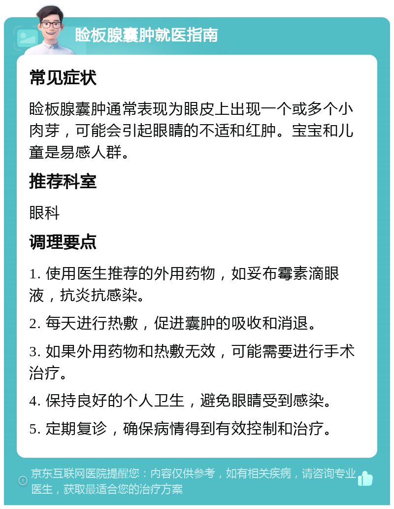 睑板腺囊肿就医指南 常见症状 睑板腺囊肿通常表现为眼皮上出现一个或多个小肉芽，可能会引起眼睛的不适和红肿。宝宝和儿童是易感人群。 推荐科室 眼科 调理要点 1. 使用医生推荐的外用药物，如妥布霉素滴眼液，抗炎抗感染。 2. 每天进行热敷，促进囊肿的吸收和消退。 3. 如果外用药物和热敷无效，可能需要进行手术治疗。 4. 保持良好的个人卫生，避免眼睛受到感染。 5. 定期复诊，确保病情得到有效控制和治疗。