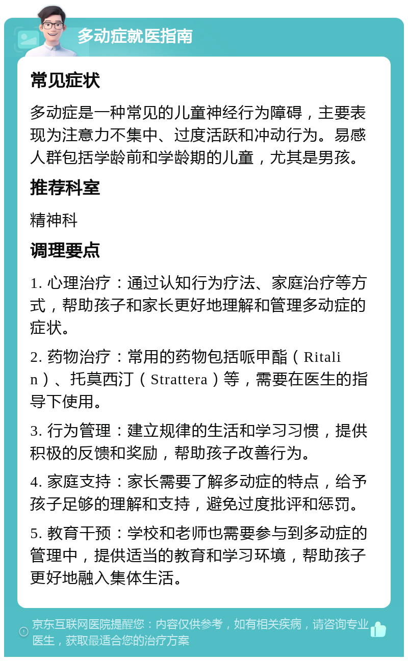 多动症就医指南 常见症状 多动症是一种常见的儿童神经行为障碍，主要表现为注意力不集中、过度活跃和冲动行为。易感人群包括学龄前和学龄期的儿童，尤其是男孩。 推荐科室 精神科 调理要点 1. 心理治疗：通过认知行为疗法、家庭治疗等方式，帮助孩子和家长更好地理解和管理多动症的症状。 2. 药物治疗：常用的药物包括哌甲酯（Ritalin）、托莫西汀（Strattera）等，需要在医生的指导下使用。 3. 行为管理：建立规律的生活和学习习惯，提供积极的反馈和奖励，帮助孩子改善行为。 4. 家庭支持：家长需要了解多动症的特点，给予孩子足够的理解和支持，避免过度批评和惩罚。 5. 教育干预：学校和老师也需要参与到多动症的管理中，提供适当的教育和学习环境，帮助孩子更好地融入集体生活。