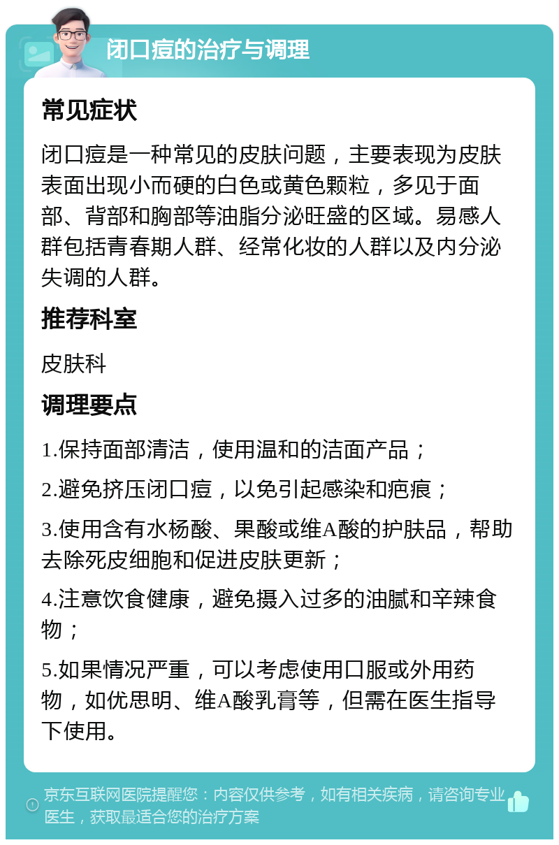 闭口痘的治疗与调理 常见症状 闭口痘是一种常见的皮肤问题，主要表现为皮肤表面出现小而硬的白色或黄色颗粒，多见于面部、背部和胸部等油脂分泌旺盛的区域。易感人群包括青春期人群、经常化妆的人群以及内分泌失调的人群。 推荐科室 皮肤科 调理要点 1.保持面部清洁，使用温和的洁面产品； 2.避免挤压闭口痘，以免引起感染和疤痕； 3.使用含有水杨酸、果酸或维A酸的护肤品，帮助去除死皮细胞和促进皮肤更新； 4.注意饮食健康，避免摄入过多的油腻和辛辣食物； 5.如果情况严重，可以考虑使用口服或外用药物，如优思明、维A酸乳膏等，但需在医生指导下使用。