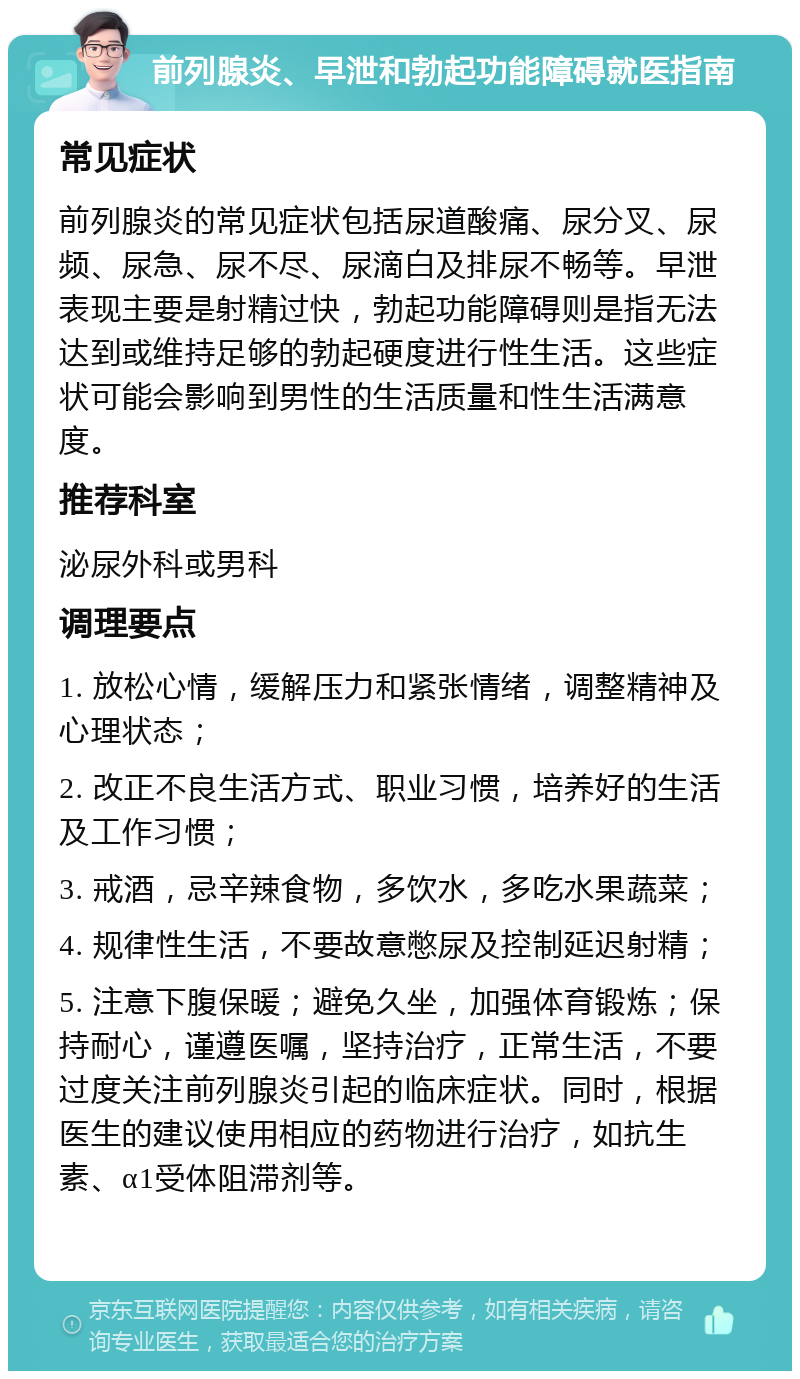 前列腺炎、早泄和勃起功能障碍就医指南 常见症状 前列腺炎的常见症状包括尿道酸痛、尿分叉、尿频、尿急、尿不尽、尿滴白及排尿不畅等。早泄表现主要是射精过快，勃起功能障碍则是指无法达到或维持足够的勃起硬度进行性生活。这些症状可能会影响到男性的生活质量和性生活满意度。 推荐科室 泌尿外科或男科 调理要点 1. 放松心情，缓解压力和紧张情绪，调整精神及心理状态； 2. 改正不良生活方式、职业习惯，培养好的生活及工作习惯； 3. 戒酒，忌辛辣食物，多饮水，多吃水果蔬菜； 4. 规律性生活，不要故意憋尿及控制延迟射精； 5. 注意下腹保暖；避免久坐，加强体育锻炼；保持耐心，谨遵医嘱，坚持治疗，正常生活，不要过度关注前列腺炎引起的临床症状。同时，根据医生的建议使用相应的药物进行治疗，如抗生素、α1受体阻滞剂等。