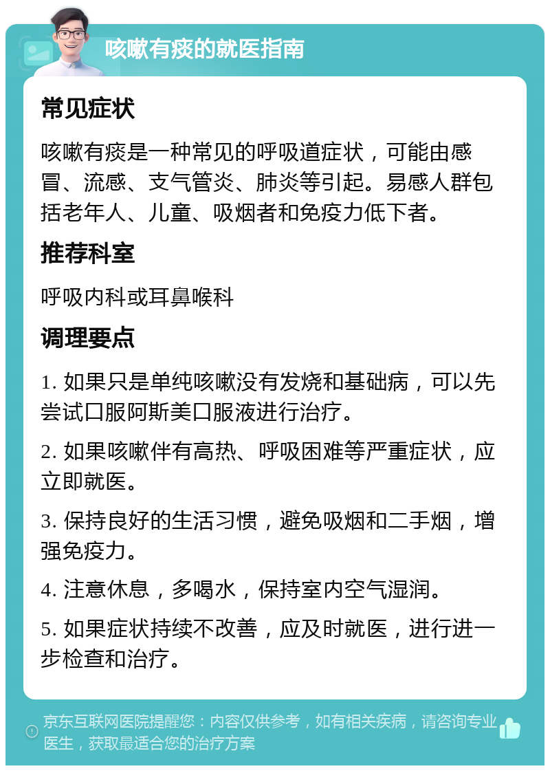 咳嗽有痰的就医指南 常见症状 咳嗽有痰是一种常见的呼吸道症状，可能由感冒、流感、支气管炎、肺炎等引起。易感人群包括老年人、儿童、吸烟者和免疫力低下者。 推荐科室 呼吸内科或耳鼻喉科 调理要点 1. 如果只是单纯咳嗽没有发烧和基础病，可以先尝试口服阿斯美口服液进行治疗。 2. 如果咳嗽伴有高热、呼吸困难等严重症状，应立即就医。 3. 保持良好的生活习惯，避免吸烟和二手烟，增强免疫力。 4. 注意休息，多喝水，保持室内空气湿润。 5. 如果症状持续不改善，应及时就医，进行进一步检查和治疗。