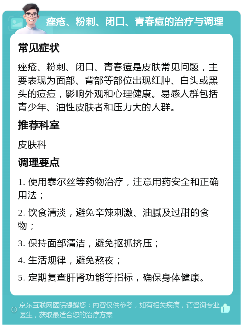 痤疮、粉刺、闭口、青春痘的治疗与调理 常见症状 痤疮、粉刺、闭口、青春痘是皮肤常见问题，主要表现为面部、背部等部位出现红肿、白头或黑头的痘痘，影响外观和心理健康。易感人群包括青少年、油性皮肤者和压力大的人群。 推荐科室 皮肤科 调理要点 1. 使用泰尔丝等药物治疗，注意用药安全和正确用法； 2. 饮食清淡，避免辛辣刺激、油腻及过甜的食物； 3. 保持面部清洁，避免抠抓挤压； 4. 生活规律，避免熬夜； 5. 定期复查肝肾功能等指标，确保身体健康。