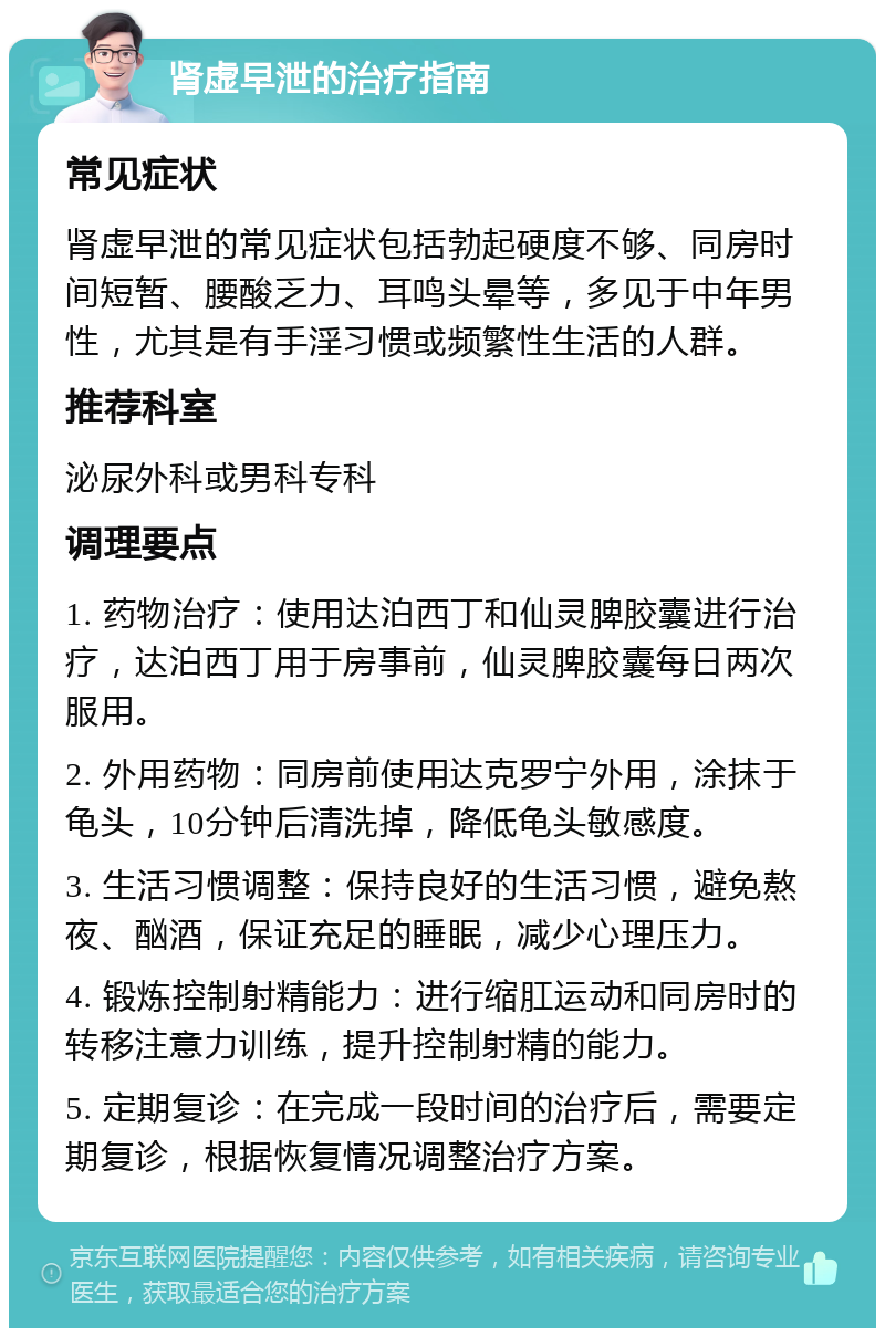 肾虚早泄的治疗指南 常见症状 肾虚早泄的常见症状包括勃起硬度不够、同房时间短暂、腰酸乏力、耳鸣头晕等，多见于中年男性，尤其是有手淫习惯或频繁性生活的人群。 推荐科室 泌尿外科或男科专科 调理要点 1. 药物治疗：使用达泊西丁和仙灵脾胶囊进行治疗，达泊西丁用于房事前，仙灵脾胶囊每日两次服用。 2. 外用药物：同房前使用达克罗宁外用，涂抹于龟头，10分钟后清洗掉，降低龟头敏感度。 3. 生活习惯调整：保持良好的生活习惯，避免熬夜、酗酒，保证充足的睡眠，减少心理压力。 4. 锻炼控制射精能力：进行缩肛运动和同房时的转移注意力训练，提升控制射精的能力。 5. 定期复诊：在完成一段时间的治疗后，需要定期复诊，根据恢复情况调整治疗方案。