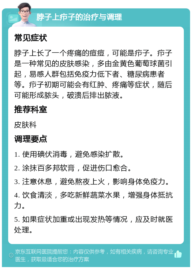 脖子上疖子的治疗与调理 常见症状 脖子上长了一个疼痛的痘痘，可能是疖子。疖子是一种常见的皮肤感染，多由金黄色葡萄球菌引起，易感人群包括免疫力低下者、糖尿病患者等。疖子初期可能会有红肿、疼痛等症状，随后可能形成脓头，破溃后排出脓液。 推荐科室 皮肤科 调理要点 1. 使用碘伏消毒，避免感染扩散。 2. 涂抹百多邦软膏，促进伤口愈合。 3. 注意休息，避免熬夜上火，影响身体免疫力。 4. 饮食清淡，多吃新鲜蔬菜水果，增强身体抵抗力。 5. 如果症状加重或出现发热等情况，应及时就医处理。