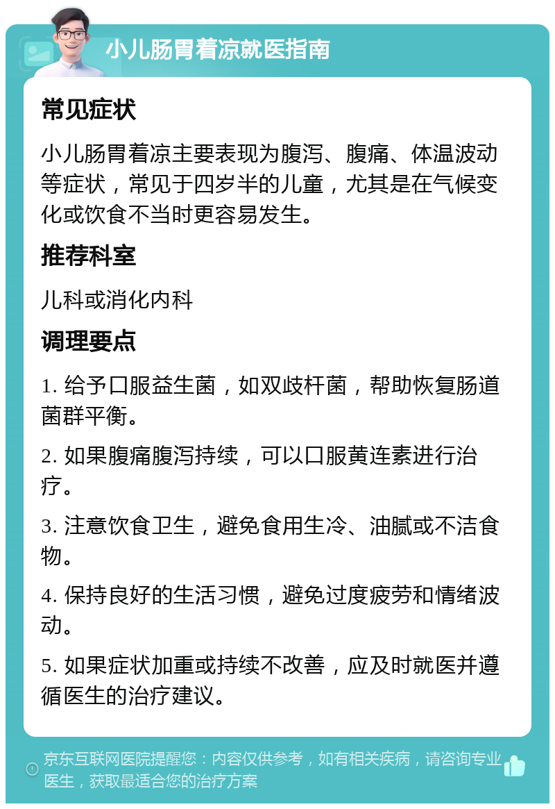 小儿肠胃着凉就医指南 常见症状 小儿肠胃着凉主要表现为腹泻、腹痛、体温波动等症状，常见于四岁半的儿童，尤其是在气候变化或饮食不当时更容易发生。 推荐科室 儿科或消化内科 调理要点 1. 给予口服益生菌，如双歧杆菌，帮助恢复肠道菌群平衡。 2. 如果腹痛腹泻持续，可以口服黄连素进行治疗。 3. 注意饮食卫生，避免食用生冷、油腻或不洁食物。 4. 保持良好的生活习惯，避免过度疲劳和情绪波动。 5. 如果症状加重或持续不改善，应及时就医并遵循医生的治疗建议。