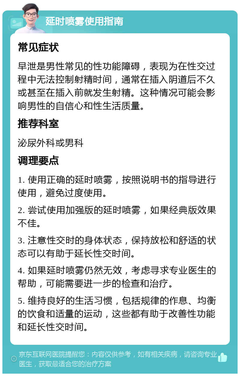 延时喷雾使用指南 常见症状 早泄是男性常见的性功能障碍，表现为在性交过程中无法控制射精时间，通常在插入阴道后不久或甚至在插入前就发生射精。这种情况可能会影响男性的自信心和性生活质量。 推荐科室 泌尿外科或男科 调理要点 1. 使用正确的延时喷雾，按照说明书的指导进行使用，避免过度使用。 2. 尝试使用加强版的延时喷雾，如果经典版效果不佳。 3. 注意性交时的身体状态，保持放松和舒适的状态可以有助于延长性交时间。 4. 如果延时喷雾仍然无效，考虑寻求专业医生的帮助，可能需要进一步的检查和治疗。 5. 维持良好的生活习惯，包括规律的作息、均衡的饮食和适量的运动，这些都有助于改善性功能和延长性交时间。