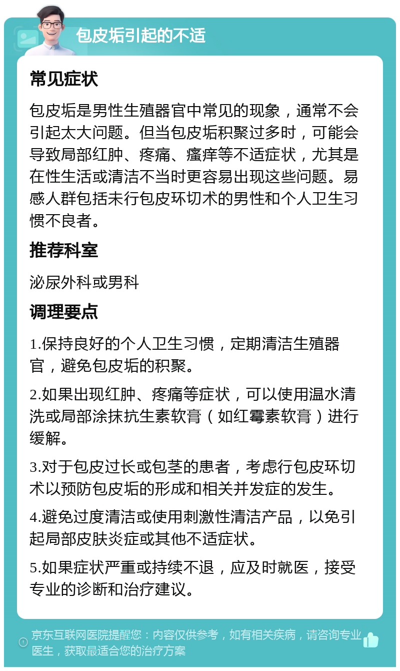 包皮垢引起的不适 常见症状 包皮垢是男性生殖器官中常见的现象，通常不会引起太大问题。但当包皮垢积聚过多时，可能会导致局部红肿、疼痛、瘙痒等不适症状，尤其是在性生活或清洁不当时更容易出现这些问题。易感人群包括未行包皮环切术的男性和个人卫生习惯不良者。 推荐科室 泌尿外科或男科 调理要点 1.保持良好的个人卫生习惯，定期清洁生殖器官，避免包皮垢的积聚。 2.如果出现红肿、疼痛等症状，可以使用温水清洗或局部涂抹抗生素软膏（如红霉素软膏）进行缓解。 3.对于包皮过长或包茎的患者，考虑行包皮环切术以预防包皮垢的形成和相关并发症的发生。 4.避免过度清洁或使用刺激性清洁产品，以免引起局部皮肤炎症或其他不适症状。 5.如果症状严重或持续不退，应及时就医，接受专业的诊断和治疗建议。