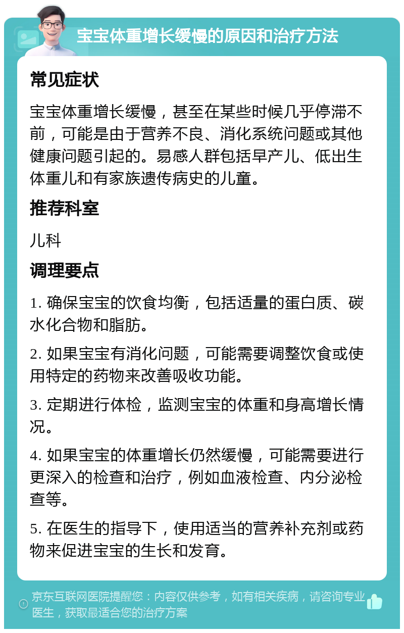 宝宝体重增长缓慢的原因和治疗方法 常见症状 宝宝体重增长缓慢，甚至在某些时候几乎停滞不前，可能是由于营养不良、消化系统问题或其他健康问题引起的。易感人群包括早产儿、低出生体重儿和有家族遗传病史的儿童。 推荐科室 儿科 调理要点 1. 确保宝宝的饮食均衡，包括适量的蛋白质、碳水化合物和脂肪。 2. 如果宝宝有消化问题，可能需要调整饮食或使用特定的药物来改善吸收功能。 3. 定期进行体检，监测宝宝的体重和身高增长情况。 4. 如果宝宝的体重增长仍然缓慢，可能需要进行更深入的检查和治疗，例如血液检查、内分泌检查等。 5. 在医生的指导下，使用适当的营养补充剂或药物来促进宝宝的生长和发育。