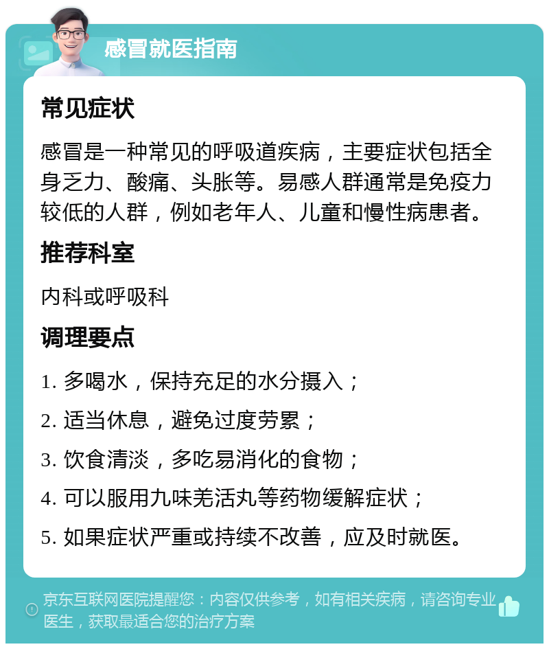 感冒就医指南 常见症状 感冒是一种常见的呼吸道疾病，主要症状包括全身乏力、酸痛、头胀等。易感人群通常是免疫力较低的人群，例如老年人、儿童和慢性病患者。 推荐科室 内科或呼吸科 调理要点 1. 多喝水，保持充足的水分摄入； 2. 适当休息，避免过度劳累； 3. 饮食清淡，多吃易消化的食物； 4. 可以服用九味羌活丸等药物缓解症状； 5. 如果症状严重或持续不改善，应及时就医。