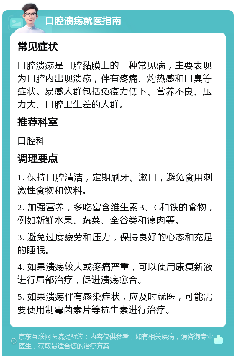 口腔溃疡就医指南 常见症状 口腔溃疡是口腔黏膜上的一种常见病，主要表现为口腔内出现溃疡，伴有疼痛、灼热感和口臭等症状。易感人群包括免疫力低下、营养不良、压力大、口腔卫生差的人群。 推荐科室 口腔科 调理要点 1. 保持口腔清洁，定期刷牙、漱口，避免食用刺激性食物和饮料。 2. 加强营养，多吃富含维生素B、C和铁的食物，例如新鲜水果、蔬菜、全谷类和瘦肉等。 3. 避免过度疲劳和压力，保持良好的心态和充足的睡眠。 4. 如果溃疡较大或疼痛严重，可以使用康复新液进行局部治疗，促进溃疡愈合。 5. 如果溃疡伴有感染症状，应及时就医，可能需要使用制霉菌素片等抗生素进行治疗。