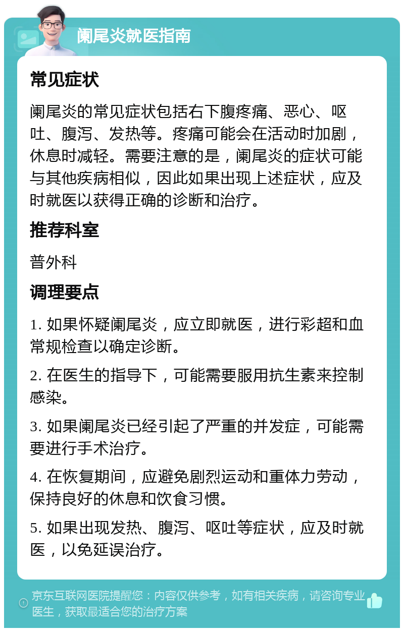 阑尾炎就医指南 常见症状 阑尾炎的常见症状包括右下腹疼痛、恶心、呕吐、腹泻、发热等。疼痛可能会在活动时加剧，休息时减轻。需要注意的是，阑尾炎的症状可能与其他疾病相似，因此如果出现上述症状，应及时就医以获得正确的诊断和治疗。 推荐科室 普外科 调理要点 1. 如果怀疑阑尾炎，应立即就医，进行彩超和血常规检查以确定诊断。 2. 在医生的指导下，可能需要服用抗生素来控制感染。 3. 如果阑尾炎已经引起了严重的并发症，可能需要进行手术治疗。 4. 在恢复期间，应避免剧烈运动和重体力劳动，保持良好的休息和饮食习惯。 5. 如果出现发热、腹泻、呕吐等症状，应及时就医，以免延误治疗。