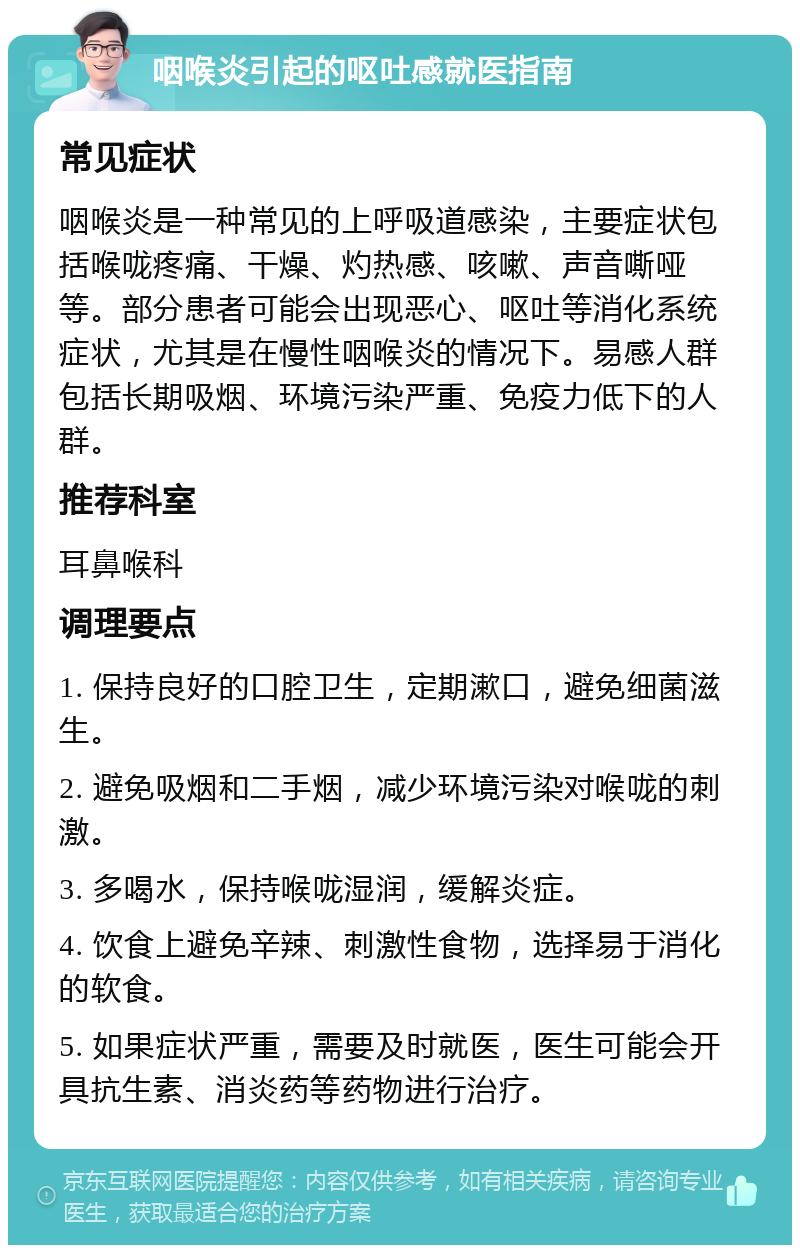 咽喉炎引起的呕吐感就医指南 常见症状 咽喉炎是一种常见的上呼吸道感染，主要症状包括喉咙疼痛、干燥、灼热感、咳嗽、声音嘶哑等。部分患者可能会出现恶心、呕吐等消化系统症状，尤其是在慢性咽喉炎的情况下。易感人群包括长期吸烟、环境污染严重、免疫力低下的人群。 推荐科室 耳鼻喉科 调理要点 1. 保持良好的口腔卫生，定期漱口，避免细菌滋生。 2. 避免吸烟和二手烟，减少环境污染对喉咙的刺激。 3. 多喝水，保持喉咙湿润，缓解炎症。 4. 饮食上避免辛辣、刺激性食物，选择易于消化的软食。 5. 如果症状严重，需要及时就医，医生可能会开具抗生素、消炎药等药物进行治疗。