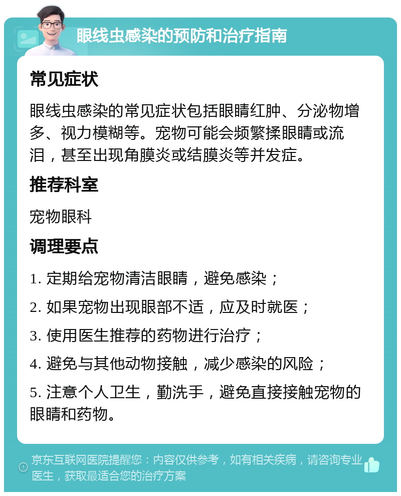 眼线虫感染的预防和治疗指南 常见症状 眼线虫感染的常见症状包括眼睛红肿、分泌物增多、视力模糊等。宠物可能会频繁揉眼睛或流泪，甚至出现角膜炎或结膜炎等并发症。 推荐科室 宠物眼科 调理要点 1. 定期给宠物清洁眼睛，避免感染； 2. 如果宠物出现眼部不适，应及时就医； 3. 使用医生推荐的药物进行治疗； 4. 避免与其他动物接触，减少感染的风险； 5. 注意个人卫生，勤洗手，避免直接接触宠物的眼睛和药物。