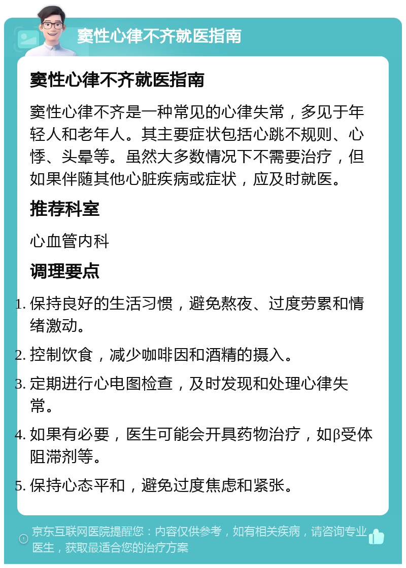 窦性心律不齐就医指南 窦性心律不齐就医指南 窦性心律不齐是一种常见的心律失常，多见于年轻人和老年人。其主要症状包括心跳不规则、心悸、头晕等。虽然大多数情况下不需要治疗，但如果伴随其他心脏疾病或症状，应及时就医。 推荐科室 心血管内科 调理要点 保持良好的生活习惯，避免熬夜、过度劳累和情绪激动。 控制饮食，减少咖啡因和酒精的摄入。 定期进行心电图检查，及时发现和处理心律失常。 如果有必要，医生可能会开具药物治疗，如β受体阻滞剂等。 保持心态平和，避免过度焦虑和紧张。