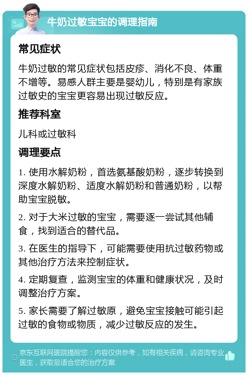 牛奶过敏宝宝的调理指南 常见症状 牛奶过敏的常见症状包括皮疹、消化不良、体重不增等。易感人群主要是婴幼儿，特别是有家族过敏史的宝宝更容易出现过敏反应。 推荐科室 儿科或过敏科 调理要点 1. 使用水解奶粉，首选氨基酸奶粉，逐步转换到深度水解奶粉、适度水解奶粉和普通奶粉，以帮助宝宝脱敏。 2. 对于大米过敏的宝宝，需要逐一尝试其他辅食，找到适合的替代品。 3. 在医生的指导下，可能需要使用抗过敏药物或其他治疗方法来控制症状。 4. 定期复查，监测宝宝的体重和健康状况，及时调整治疗方案。 5. 家长需要了解过敏原，避免宝宝接触可能引起过敏的食物或物质，减少过敏反应的发生。