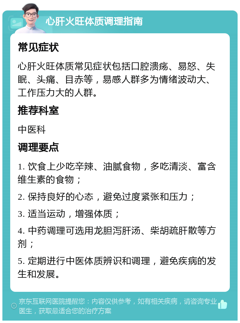 心肝火旺体质调理指南 常见症状 心肝火旺体质常见症状包括口腔溃疡、易怒、失眠、头痛、目赤等，易感人群多为情绪波动大、工作压力大的人群。 推荐科室 中医科 调理要点 1. 饮食上少吃辛辣、油腻食物，多吃清淡、富含维生素的食物； 2. 保持良好的心态，避免过度紧张和压力； 3. 适当运动，增强体质； 4. 中药调理可选用龙胆泻肝汤、柴胡疏肝散等方剂； 5. 定期进行中医体质辨识和调理，避免疾病的发生和发展。