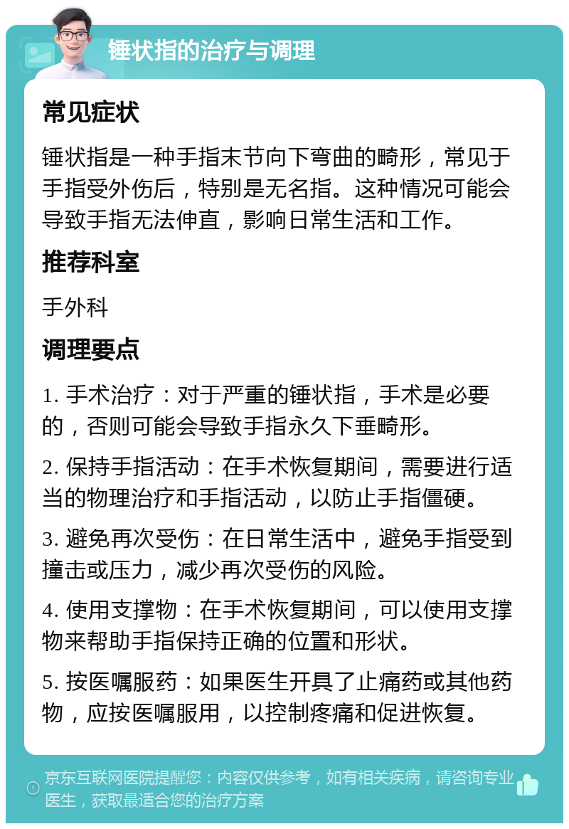 锤状指的治疗与调理 常见症状 锤状指是一种手指末节向下弯曲的畸形，常见于手指受外伤后，特别是无名指。这种情况可能会导致手指无法伸直，影响日常生活和工作。 推荐科室 手外科 调理要点 1. 手术治疗：对于严重的锤状指，手术是必要的，否则可能会导致手指永久下垂畸形。 2. 保持手指活动：在手术恢复期间，需要进行适当的物理治疗和手指活动，以防止手指僵硬。 3. 避免再次受伤：在日常生活中，避免手指受到撞击或压力，减少再次受伤的风险。 4. 使用支撑物：在手术恢复期间，可以使用支撑物来帮助手指保持正确的位置和形状。 5. 按医嘱服药：如果医生开具了止痛药或其他药物，应按医嘱服用，以控制疼痛和促进恢复。