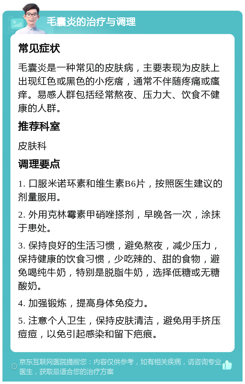 毛囊炎的治疗与调理 常见症状 毛囊炎是一种常见的皮肤病，主要表现为皮肤上出现红色或黑色的小疙瘩，通常不伴随疼痛或瘙痒。易感人群包括经常熬夜、压力大、饮食不健康的人群。 推荐科室 皮肤科 调理要点 1. 口服米诺环素和维生素B6片，按照医生建议的剂量服用。 2. 外用克林霉素甲硝唑搽剂，早晚各一次，涂抹于患处。 3. 保持良好的生活习惯，避免熬夜，减少压力，保持健康的饮食习惯，少吃辣的、甜的食物，避免喝纯牛奶，特别是脱脂牛奶，选择低糖或无糖酸奶。 4. 加强锻炼，提高身体免疫力。 5. 注意个人卫生，保持皮肤清洁，避免用手挤压痘痘，以免引起感染和留下疤痕。