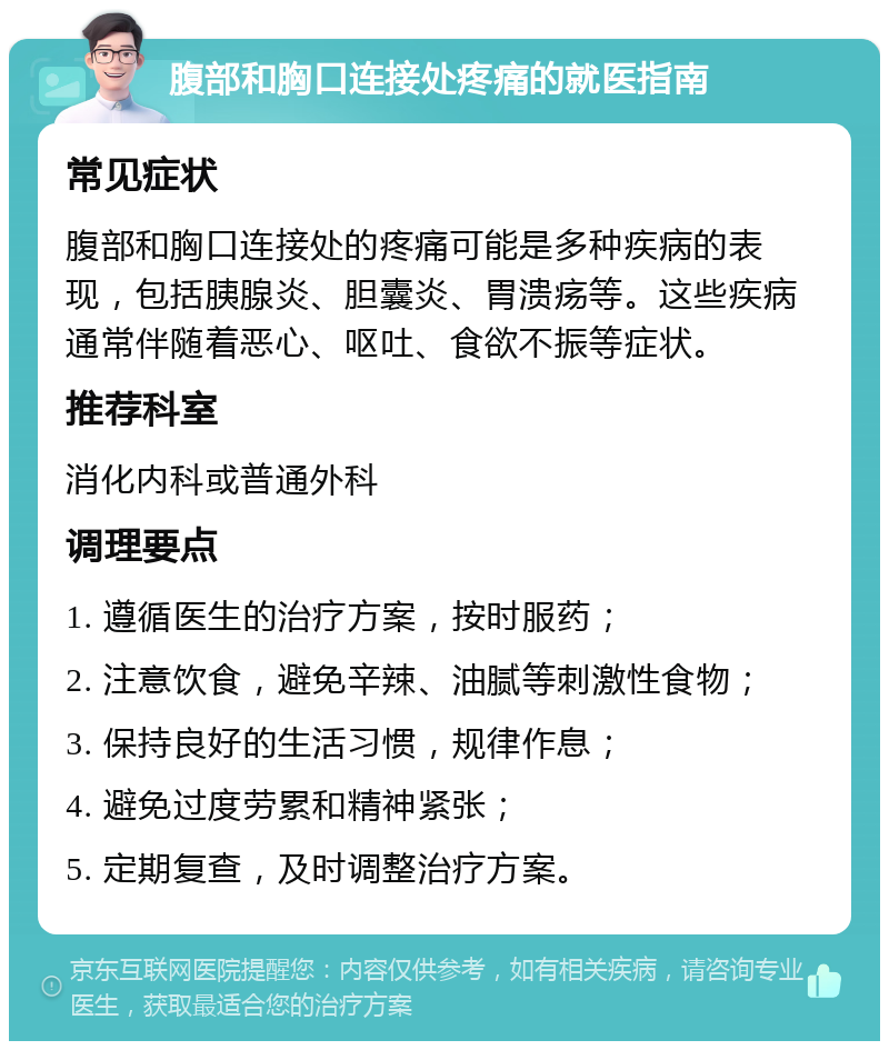 腹部和胸口连接处疼痛的就医指南 常见症状 腹部和胸口连接处的疼痛可能是多种疾病的表现，包括胰腺炎、胆囊炎、胃溃疡等。这些疾病通常伴随着恶心、呕吐、食欲不振等症状。 推荐科室 消化内科或普通外科 调理要点 1. 遵循医生的治疗方案，按时服药； 2. 注意饮食，避免辛辣、油腻等刺激性食物； 3. 保持良好的生活习惯，规律作息； 4. 避免过度劳累和精神紧张； 5. 定期复查，及时调整治疗方案。