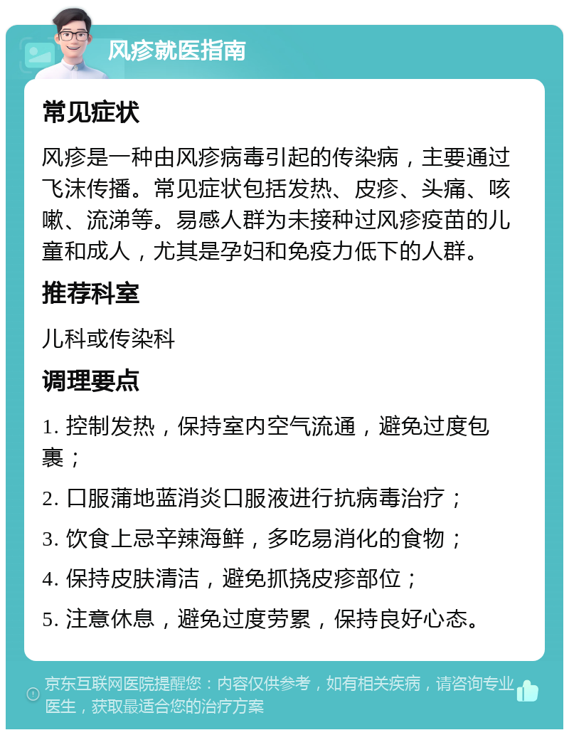 风疹就医指南 常见症状 风疹是一种由风疹病毒引起的传染病，主要通过飞沫传播。常见症状包括发热、皮疹、头痛、咳嗽、流涕等。易感人群为未接种过风疹疫苗的儿童和成人，尤其是孕妇和免疫力低下的人群。 推荐科室 儿科或传染科 调理要点 1. 控制发热，保持室内空气流通，避免过度包裹； 2. 口服蒲地蓝消炎口服液进行抗病毒治疗； 3. 饮食上忌辛辣海鲜，多吃易消化的食物； 4. 保持皮肤清洁，避免抓挠皮疹部位； 5. 注意休息，避免过度劳累，保持良好心态。