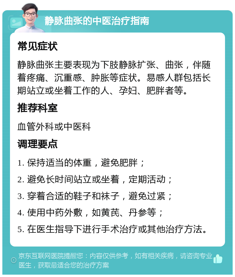 静脉曲张的中医治疗指南 常见症状 静脉曲张主要表现为下肢静脉扩张、曲张，伴随着疼痛、沉重感、肿胀等症状。易感人群包括长期站立或坐着工作的人、孕妇、肥胖者等。 推荐科室 血管外科或中医科 调理要点 1. 保持适当的体重，避免肥胖； 2. 避免长时间站立或坐着，定期活动； 3. 穿着合适的鞋子和袜子，避免过紧； 4. 使用中药外敷，如黄芪、丹参等； 5. 在医生指导下进行手术治疗或其他治疗方法。