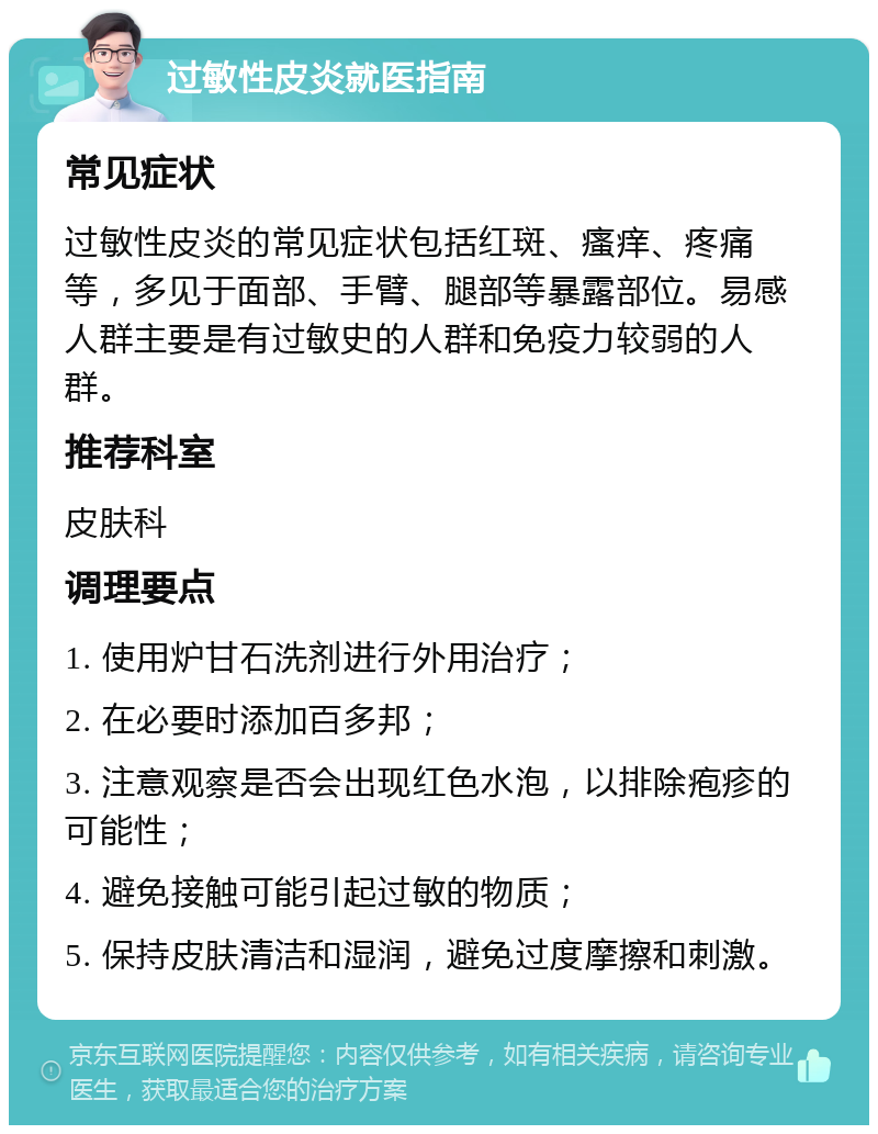 过敏性皮炎就医指南 常见症状 过敏性皮炎的常见症状包括红斑、瘙痒、疼痛等，多见于面部、手臂、腿部等暴露部位。易感人群主要是有过敏史的人群和免疫力较弱的人群。 推荐科室 皮肤科 调理要点 1. 使用炉甘石洗剂进行外用治疗； 2. 在必要时添加百多邦； 3. 注意观察是否会出现红色水泡，以排除疱疹的可能性； 4. 避免接触可能引起过敏的物质； 5. 保持皮肤清洁和湿润，避免过度摩擦和刺激。