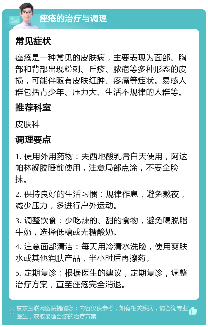 痤疮的治疗与调理 常见症状 痤疮是一种常见的皮肤病，主要表现为面部、胸部和背部出现粉刺、丘疹、脓疱等多种形态的皮损，可能伴随有皮肤红肿、疼痛等症状。易感人群包括青少年、压力大、生活不规律的人群等。 推荐科室 皮肤科 调理要点 1. 使用外用药物：夫西地酸乳膏白天使用，阿达帕林凝胶睡前使用，注意局部点涂，不要全脸抹。 2. 保持良好的生活习惯：规律作息，避免熬夜，减少压力，多进行户外运动。 3. 调整饮食：少吃辣的、甜的食物，避免喝脱脂牛奶，选择低糖或无糖酸奶。 4. 注意面部清洁：每天用冷清水洗脸，使用爽肤水或其他润肤产品，半小时后再擦药。 5. 定期复诊：根据医生的建议，定期复诊，调整治疗方案，直至痤疮完全消退。