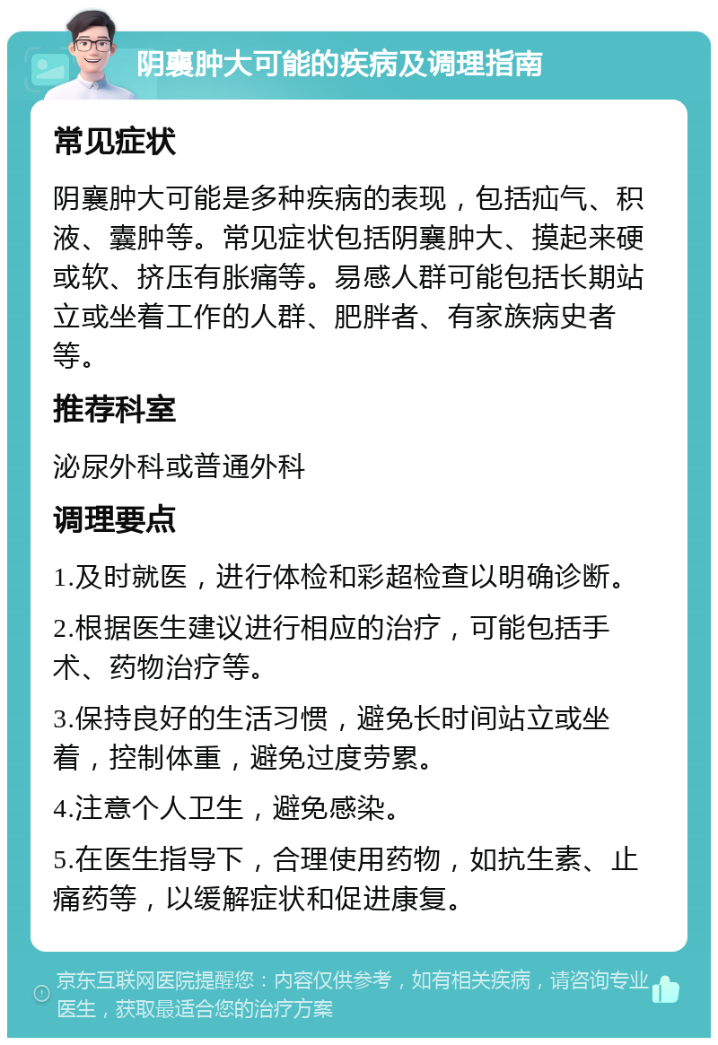 阴襄肿大可能的疾病及调理指南 常见症状 阴襄肿大可能是多种疾病的表现，包括疝气、积液、囊肿等。常见症状包括阴襄肿大、摸起来硬或软、挤压有胀痛等。易感人群可能包括长期站立或坐着工作的人群、肥胖者、有家族病史者等。 推荐科室 泌尿外科或普通外科 调理要点 1.及时就医，进行体检和彩超检查以明确诊断。 2.根据医生建议进行相应的治疗，可能包括手术、药物治疗等。 3.保持良好的生活习惯，避免长时间站立或坐着，控制体重，避免过度劳累。 4.注意个人卫生，避免感染。 5.在医生指导下，合理使用药物，如抗生素、止痛药等，以缓解症状和促进康复。