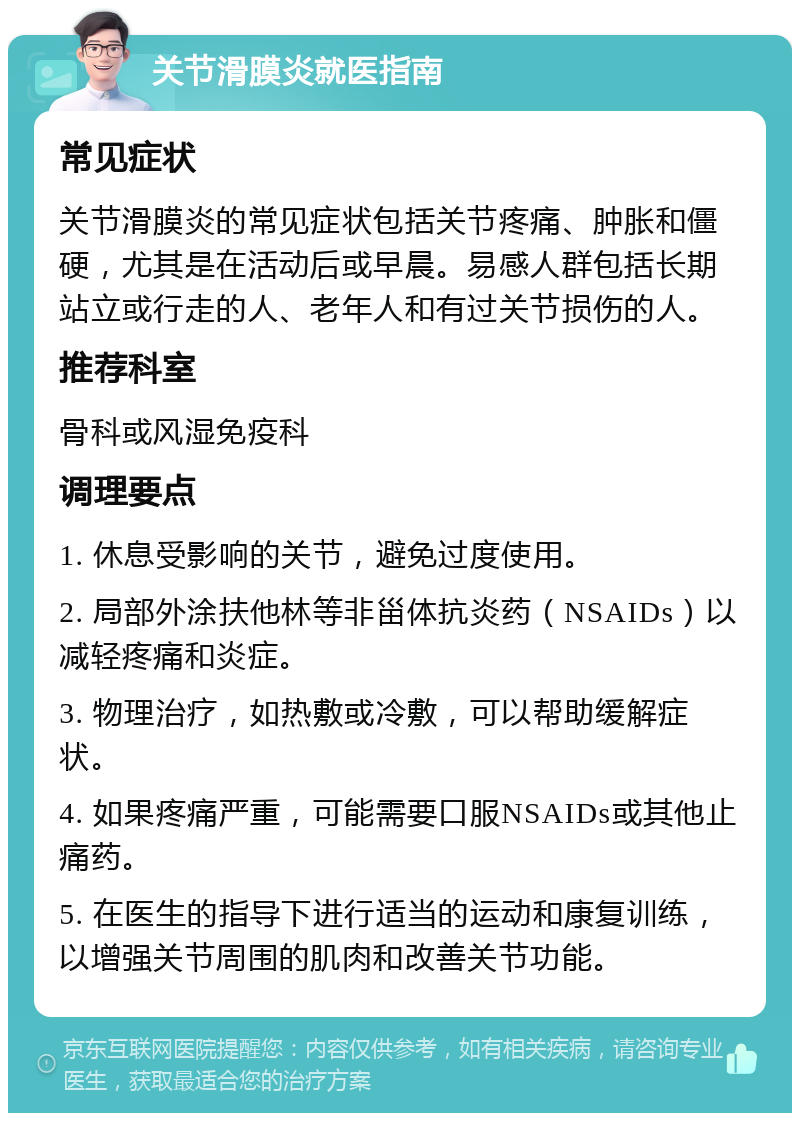 关节滑膜炎就医指南 常见症状 关节滑膜炎的常见症状包括关节疼痛、肿胀和僵硬，尤其是在活动后或早晨。易感人群包括长期站立或行走的人、老年人和有过关节损伤的人。 推荐科室 骨科或风湿免疫科 调理要点 1. 休息受影响的关节，避免过度使用。 2. 局部外涂扶他林等非甾体抗炎药（NSAIDs）以减轻疼痛和炎症。 3. 物理治疗，如热敷或冷敷，可以帮助缓解症状。 4. 如果疼痛严重，可能需要口服NSAIDs或其他止痛药。 5. 在医生的指导下进行适当的运动和康复训练，以增强关节周围的肌肉和改善关节功能。