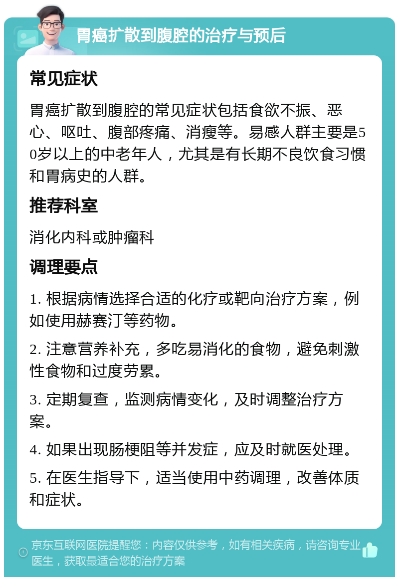 胃癌扩散到腹腔的治疗与预后 常见症状 胃癌扩散到腹腔的常见症状包括食欲不振、恶心、呕吐、腹部疼痛、消瘦等。易感人群主要是50岁以上的中老年人，尤其是有长期不良饮食习惯和胃病史的人群。 推荐科室 消化内科或肿瘤科 调理要点 1. 根据病情选择合适的化疗或靶向治疗方案，例如使用赫赛汀等药物。 2. 注意营养补充，多吃易消化的食物，避免刺激性食物和过度劳累。 3. 定期复查，监测病情变化，及时调整治疗方案。 4. 如果出现肠梗阻等并发症，应及时就医处理。 5. 在医生指导下，适当使用中药调理，改善体质和症状。