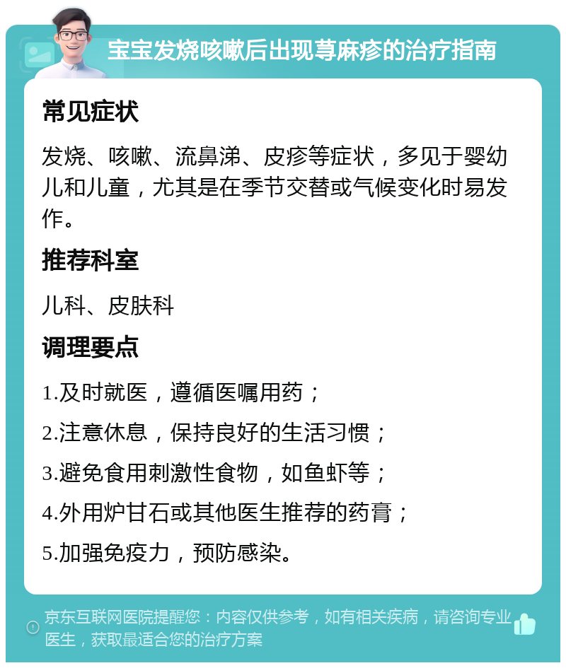 宝宝发烧咳嗽后出现荨麻疹的治疗指南 常见症状 发烧、咳嗽、流鼻涕、皮疹等症状，多见于婴幼儿和儿童，尤其是在季节交替或气候变化时易发作。 推荐科室 儿科、皮肤科 调理要点 1.及时就医，遵循医嘱用药； 2.注意休息，保持良好的生活习惯； 3.避免食用刺激性食物，如鱼虾等； 4.外用炉甘石或其他医生推荐的药膏； 5.加强免疫力，预防感染。