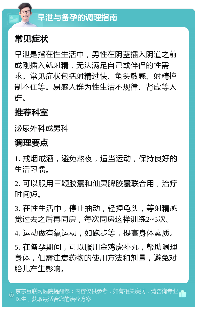 早泄与备孕的调理指南 常见症状 早泄是指在性生活中，男性在阴茎插入阴道之前或刚插入就射精，无法满足自己或伴侣的性需求。常见症状包括射精过快、龟头敏感、射精控制不住等。易感人群为性生活不规律、肾虚等人群。 推荐科室 泌尿外科或男科 调理要点 1. 戒烟戒酒，避免熬夜，适当运动，保持良好的生活习惯。 2. 可以服用三鞭胶囊和仙灵脾胶囊联合用，治疗时间短。 3. 在性生活中，停止抽动，轻捏龟头，等射精感觉过去之后再同房，每次同房这样训练2~3次。 4. 运动做有氧运动，如跑步等，提高身体素质。 5. 在备孕期间，可以服用金鸡虎补丸，帮助调理身体，但需注意药物的使用方法和剂量，避免对胎儿产生影响。