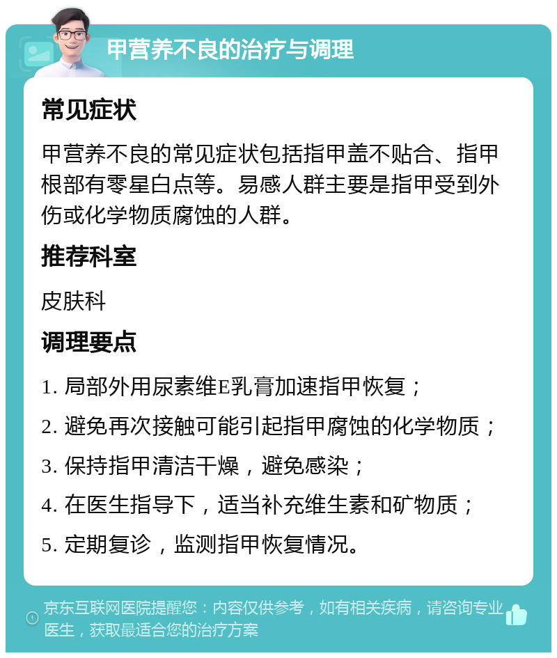 甲营养不良的治疗与调理 常见症状 甲营养不良的常见症状包括指甲盖不贴合、指甲根部有零星白点等。易感人群主要是指甲受到外伤或化学物质腐蚀的人群。 推荐科室 皮肤科 调理要点 1. 局部外用尿素维E乳膏加速指甲恢复； 2. 避免再次接触可能引起指甲腐蚀的化学物质； 3. 保持指甲清洁干燥，避免感染； 4. 在医生指导下，适当补充维生素和矿物质； 5. 定期复诊，监测指甲恢复情况。