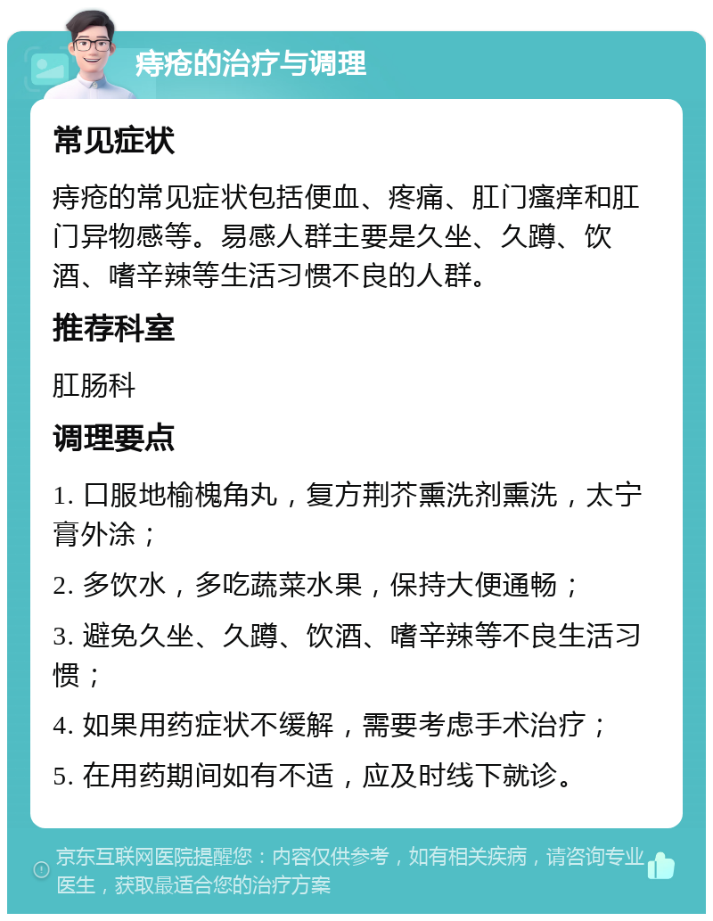 痔疮的治疗与调理 常见症状 痔疮的常见症状包括便血、疼痛、肛门瘙痒和肛门异物感等。易感人群主要是久坐、久蹲、饮酒、嗜辛辣等生活习惯不良的人群。 推荐科室 肛肠科 调理要点 1. 口服地榆槐角丸，复方荆芥熏洗剂熏洗，太宁膏外涂； 2. 多饮水，多吃蔬菜水果，保持大便通畅； 3. 避免久坐、久蹲、饮酒、嗜辛辣等不良生活习惯； 4. 如果用药症状不缓解，需要考虑手术治疗； 5. 在用药期间如有不适，应及时线下就诊。