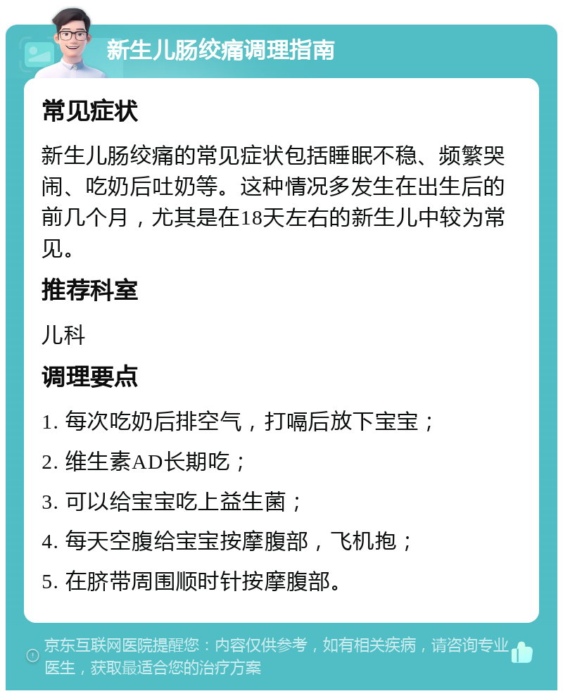 新生儿肠绞痛调理指南 常见症状 新生儿肠绞痛的常见症状包括睡眠不稳、频繁哭闹、吃奶后吐奶等。这种情况多发生在出生后的前几个月，尤其是在18天左右的新生儿中较为常见。 推荐科室 儿科 调理要点 1. 每次吃奶后排空气，打嗝后放下宝宝； 2. 维生素AD长期吃； 3. 可以给宝宝吃上益生菌； 4. 每天空腹给宝宝按摩腹部，飞机抱； 5. 在脐带周围顺时针按摩腹部。