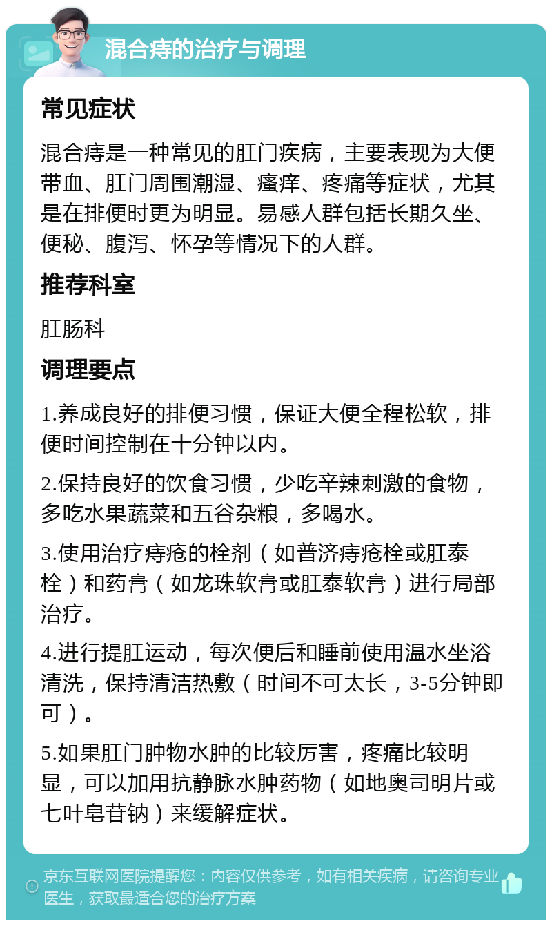 混合痔的治疗与调理 常见症状 混合痔是一种常见的肛门疾病，主要表现为大便带血、肛门周围潮湿、瘙痒、疼痛等症状，尤其是在排便时更为明显。易感人群包括长期久坐、便秘、腹泻、怀孕等情况下的人群。 推荐科室 肛肠科 调理要点 1.养成良好的排便习惯，保证大便全程松软，排便时间控制在十分钟以内。 2.保持良好的饮食习惯，少吃辛辣刺激的食物，多吃水果蔬菜和五谷杂粮，多喝水。 3.使用治疗痔疮的栓剂（如普济痔疮栓或肛泰栓）和药膏（如龙珠软膏或肛泰软膏）进行局部治疗。 4.进行提肛运动，每次便后和睡前使用温水坐浴清洗，保持清洁热敷（时间不可太长，3-5分钟即可）。 5.如果肛门肿物水肿的比较厉害，疼痛比较明显，可以加用抗静脉水肿药物（如地奥司明片或七叶皂苷钠）来缓解症状。