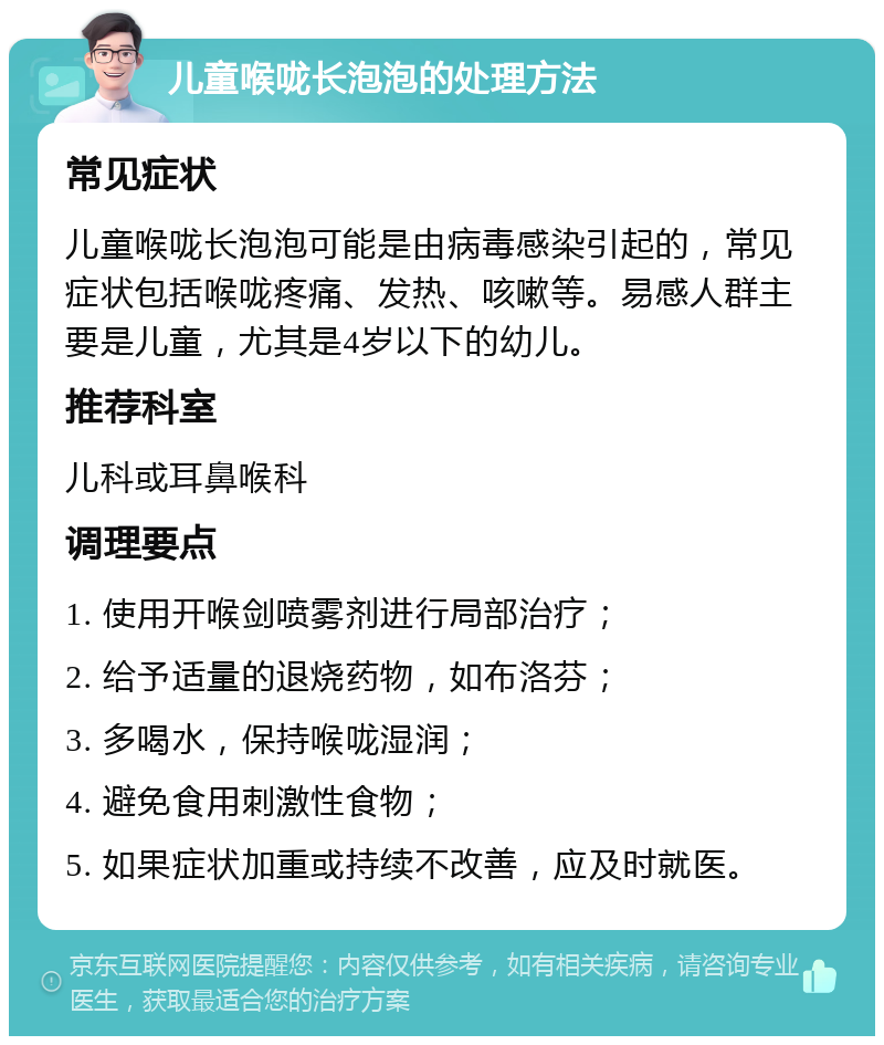 儿童喉咙长泡泡的处理方法 常见症状 儿童喉咙长泡泡可能是由病毒感染引起的，常见症状包括喉咙疼痛、发热、咳嗽等。易感人群主要是儿童，尤其是4岁以下的幼儿。 推荐科室 儿科或耳鼻喉科 调理要点 1. 使用开喉剑喷雾剂进行局部治疗； 2. 给予适量的退烧药物，如布洛芬； 3. 多喝水，保持喉咙湿润； 4. 避免食用刺激性食物； 5. 如果症状加重或持续不改善，应及时就医。