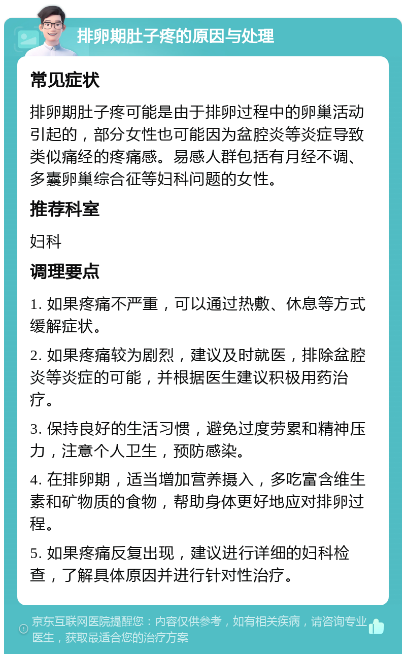 排卵期肚子疼的原因与处理 常见症状 排卵期肚子疼可能是由于排卵过程中的卵巢活动引起的，部分女性也可能因为盆腔炎等炎症导致类似痛经的疼痛感。易感人群包括有月经不调、多囊卵巢综合征等妇科问题的女性。 推荐科室 妇科 调理要点 1. 如果疼痛不严重，可以通过热敷、休息等方式缓解症状。 2. 如果疼痛较为剧烈，建议及时就医，排除盆腔炎等炎症的可能，并根据医生建议积极用药治疗。 3. 保持良好的生活习惯，避免过度劳累和精神压力，注意个人卫生，预防感染。 4. 在排卵期，适当增加营养摄入，多吃富含维生素和矿物质的食物，帮助身体更好地应对排卵过程。 5. 如果疼痛反复出现，建议进行详细的妇科检查，了解具体原因并进行针对性治疗。